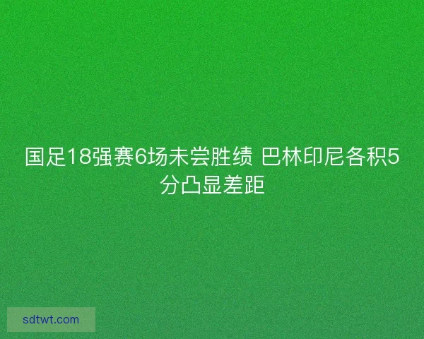 国足18强赛6场未尝胜绩 巴林印尼各积5分凸显差距