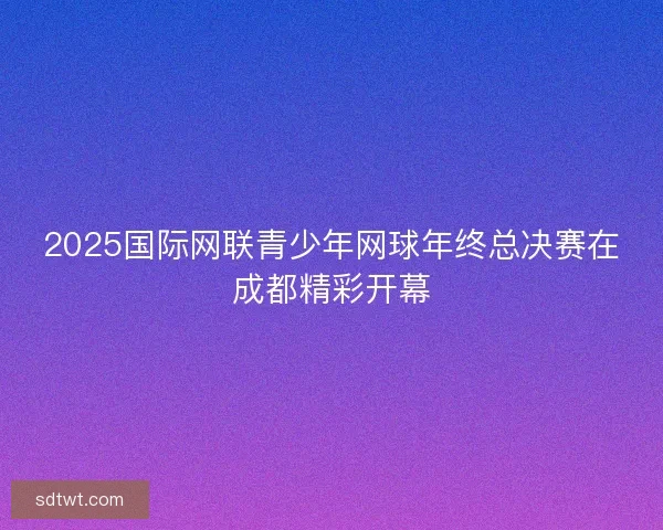2025国际网联青少年网球年终总决赛在成都精彩开幕
