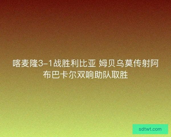 喀麦隆3-1战胜利比亚 姆贝乌莫传射阿布巴卡尔双响助队取胜