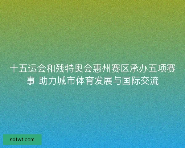 十五运会和残特奥会惠州赛区承办五项赛事 助力城市体育发展与国际交流
